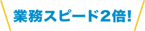 業務スピード2倍!